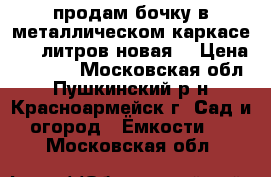 продам бочку в металлическом каркасе 1000литров,новая. › Цена ­ 5 200 - Московская обл., Пушкинский р-н, Красноармейск г. Сад и огород » Ёмкости   . Московская обл.